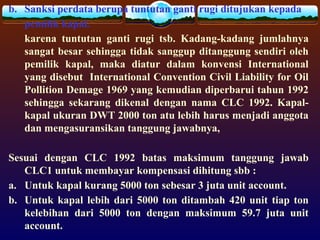 b. Sanksi perdata berupa tuntutan ganti rugi ditujukan kepada
pemilik kapal.
karena tuntutan ganti rugi tsb. Kadang-kadang jumlahnya
sangat besar sehingga tidak sanggup ditanggung sendiri oleh
pemilik kapal, maka diatur dalam konvensi International
yang disebut International Convention Civil Liability for Oil
Pollition Demage 1969 yang kemudian diperbarui tahun 1992
sehingga sekarang dikenal dengan nama CLC 1992. Kapal-
kapal ukuran DWT 2000 ton atu lebih harus menjadi anggota
dan mengasuransikan tanggung jawabnya,
Sesuai dengan CLC 1992 batas maksimum tanggung jawab
CLC1 untuk membayar kompensasi dihitung sbb :
a. Untuk kapal kurang 5000 ton sebesar 3 juta unit account.
b. Untuk kapal lebih dari 5000 ton ditambah 420 unit tiap ton
kelebihan dari 5000 ton dengan maksimum 59.7 juta unit
account.
 