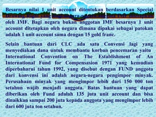 Besarnya nilai 1 unit account ditentukan berdasarkan Special
Drawing Right yang bagi negara-negara anggota IMF ditetapkan
oleh IMF. Bagi negara bukan anggotan IMF besarnya 1 unit
account ditetapkan oleh negara dimana dipakai sebagai patokan
adalah 1 unit account sama dengan 15 gold franc.
Selain bantuan dari CLC ada satu Convensi lagi yang
menyediakan dana untuk membantu korban pencemaran yaitu
International Convention on The Establishment of An
International Fund for Compensasion 1971 yang kemudian
diperbaharui tahun 1992, yang disebut dengan FUND anggota
dari konvensi ini adalah negara-negara pengimpor minyak.
Perusahaan minyak yang mengimpor lebih dari 150 000 ton
setahun wajib menjadi anggota. Batas bantuan yang dapat
diberikan oleh Fund adalah 135 juta unit account dan bisa
dinaikkan sampai 200 juta kepada anggota yang mengimpor lebih
dari 600 juta ton setahun.
 