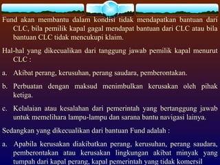 Fund akan membantu dalam kondisi tidak mendapatkan bantuan dari
CLC, bila pemilik kapal gagal mendapat bantuan dari CLC atau bila
bantuan CLC tidak mencukupi klaim.
Hal-hal yang dikecualikan dari tanggung jawab pemilik kapal menurut
CLC :
a. Akibat perang, kerusuhan, perang saudara, pemberontakan.
b. Perbuatan dengan maksud menimbulkan kerusakan oleh pihak
ketiga.
c. Kelalaian atau kesalahan dari pemerintah yang bertanggung jawab
untuk memelihara lampu-lampu dan sarana bantu navigasi lainya.
Sedangkan yang dikecualikan dari bantuan Fund adalah :
a. Apabila kerusakan diakibatkan perang, kerusuhan, perang saudara,
pemberontakan atau kerusakan lingkungan akibat minyak yang
tumpah dari kapal perang, kapal pemerintah yang tidak komersil
 