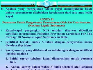 b. Apabila yang mengajukan klaim gagal menunjukkan bukti
bahwa pencemaran disebabkan kecelakaan dari satu atau lebih
kapal
ANNEX II
Peraturan Untuk Pengawasan Pencemaran Oleh Zat Cair beracun
(Noxious Liguid Subtances)
• Kapal-kapal pengangkut NLS sesudah disurvey diberikan
sertifikat International Pollution Prevention Certificate For The
Carnage Of Noxious Liquid Substance in Bulk.
• Sertifikat berlaku untuk 5 tahun dengan persyaratan harus
diendors tiap tahun
• Survey-survey yang dilaksanakan sehubungan dengan sertifikat
tersebut adalah :
1. Initial survey sebelum kapal dioperasikan untuk pertama
kali.
2. Annual survey dalam waktu 3 bulan sebelum atau sesudah
 