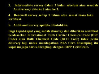 3. Intermediate survey dalam 3 bulan sebelum atau sesudah
Anniversary date ke 2 atau ke 3.
4. Renewell survey setiap 5 tahun atau sesuai masa laku
sertifikat.
5. Additional survey apabila dibutuhkan.
Bagi kapal-kapal yang sudah disurvey dan diberikan sertifikat
berdasarkan International Bulk Carrier Chemical Code (IBC
Code) atau Bulk Chemical Code (BCH Code) tidak perlu
disurvey lagi untuk mendapatkan NLS Cert. Disamping itu
kapal ini juga harus dilengkapi dengan IOPP Certificate.
 