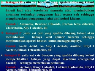 2. Katagori B yaitu zat beracun yang apabila dibuang kelaut
akan menimbulkan bahaya (hazard) baik terhadap sumber
hayati laut atau kesehatan manusia atau menimbulkan
ancaman terhadap penggunan laut secara sah sehingga
mengharuskan penggunaan alat anti polusi khusus.
Contoh : Ammonia, Benziene Clhoride, Carbon tetra chlorida,
Chloroform, Ally I Alcohol, dll
 Katagori C yaitu zat cair yang apabila dibuang kelaut akan
menimbulkan bahaya kecil (minor hazard) sehingga
membutuhkan operasi khusus untuk menaggulanginya.
Contoh :Acetic Aceid, Iso Amy I Acetate, Amiline, Ethyl I
Acetate, Silicon Tetrachloride, dll
4. Katagori D yaitu zat cair beracun yang apabila dibuang kelaut
memperlihatkan bahaya yang dapat diketahui (recognized
hazard) sehingga memerlukan perhatian.
Contoh : Acetone, Benzy I Alcohol, Calcium Hydroxida, Ethyl I
Acetate, Sillicon Tetraclhoride, dll
 