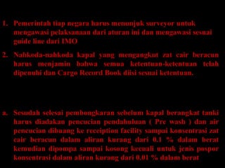PENGAWASAN
1. Pemerintah tiap negara harus menunjuk surveyor untuk
mengawasi pelaksanaan dari aturan ini dan mengawasi sesuai
guide line dari IMO
2. Nahkoda-nahkoda kapal yang mengangkut zat cair beracun
harus menjamin bahwa semua ketentuan-ketentuan telah
dipenuhi dan Cargo Record Book diisi sesuai ketentuan.
Pengawasan terhadap kapal pengangkut zat cair
kategori A :
a. Sesudah selesai pembongkaran sebelum kapal berangkat tanki
harus diadakan pencucian pendahuluan ( Pre wash ) dan air
pencucian dibuang ke receiption facility sampai konsentrasi zat
cair beracun dalam aliran kurang dari 0.1 % dalam berat
kemudian dipompa sampai kosong kecuali untuk jenis pospor
konsentrasi dalam aliran kurang dari 0.01 % dalam berat
 