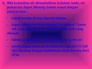 b. Bila kemudian air ditambahkan kedalam tanki, air
pencucian dapat dibuang kelaut sesuai dengan
persyaratan :
- kapal berada di luar daerah khusus
- kapal sedang berlayar dengan kecepatan 7 knots
utk yang gerakkan mesin dan 4 knots utk yang
ditunda
- lubang pembuangan berada dibawah garis air
- pembuangan pada jarak tidak kurang dari 12 mil
dari daratan dengan kedalaman tidak kurang dari
25 m
 