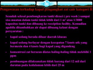 Pengawasan terhadap kapal pengangkut zat cair kategori B
Sesudah selesai pembongkaran tanki dicuci ( pre wash ) sampai
sisa muatan dalam tanki tidak lebih dari 1 m3
atau 1/3000
kapasitas tanki dan dibuang ke receiption fasility. Kemudian
apabila ditambahkan air dapat dibuang kelaut dengan
persyaratan :
- kapal sedang berada diluar daerah khusus
- kapal sedang berlayar dengan kecepatan 7 knots utk yang
bermesin dan 4 knots bagi kapal yang digandeng
- konsentrasi zat beracun diatas baling-baling tidak melebihi 1
ppm
- pembuangan dilaksanakan tidak kurang dari 12 mil dari
daratan pada kedalaman lebih dari 25 m
 