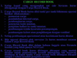 CARGO RECORD BOOK
1. Setiap kapal yang mengangkut zat cair beracun harus
dilengakapi dengan Cargo Record Book.
2. Cargo Record Book harus diisi tanki per tanki bilamana operasi
berikut dilaksanakan :
- pemuatan cargo
- pemindahan internal cargo.
- pembongkaran cargo.
- pencucian tanki muatan.
- pengisian ballast ke tanki muatan.
- pembuangan residu kesarana penampungan.
- pembuangan kelaut atau penghilangan dengan ventilasi
3. Setiap pembuangan operasional atau kecelakaan harus dicatat
4. Bila operasi diawasi oleh surveyor 2x harus membuat catatan
dalam Cargo Record Book
5. Cargo Ricord Book diisi dalam bahasa Inggris atau Perancis
kecuali yang tidak punya NLS Cert
6. Cargo record book harus disimpan ditempat yang mudah
dicapai untuk pemeriksaan kecuali ditongkang tak berawak
disimpan di kapal tunda. Cargo record book disimpan dikapal
sampai 3 tahun sesudah pengisian terahir
 
