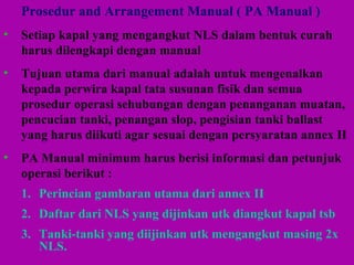 Prosedur and Arrangement Manual ( PA Manual )
• Setiap kapal yang mengangkut NLS dalam bentuk curah
harus dilengkapi dengan manual
• Tujuan utama dari manual adalah untuk mengenalkan
kepada perwira kapal tata susunan fisik dan semua
prosedur operasi sehubungan dengan penanganan muatan,
pencucian tanki, penangan slop, pengisian tanki ballast
yang harus diikuti agar sesuai dengan persyaratan annex II
• PA Manual minimum harus berisi informasi dan petunjuk
operasi berikut :
1. Perincian gambaran utama dari annex II
2. Daftar dari NLS yang dijinkan utk diangkut kapal tsb
3. Tanki-tanki yang diijinkan utk mengangkut masing 2x
NLS.
 