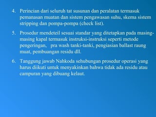 4. Perincian dari seluruh tat susunan dan peralatan termasuk
pemanasan muatan dan sistem pengawasan suhu, skema sistem
stripping dan pompa-pompa (check list).
5. Prosedur mendeteil sesuai standar yang ditetapkan pada masing-
masing kapal termasuk instruksi-instruksi seperti metode
pengeringan, pra wash tanki-tanki, pengiasian ballast raung
muat, pembuangan residu dll.
6. Tanggung jawab Nahkoda sehubungan prosedur operasi yang
harus diikuti untuk menyakinkan bahwa tidak ada residu atau
campuran yang dibuang kelaut.
 