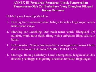 ANNEX III Peraturan-Peraturan Untuk Pencengahan
Pencemaran Oleh Zat Berbahaya Yang Diangkut Dikapal
Dalam Kemasan
Hal-hal yang harus diperhatikan :
1. Packing harus meminimalkan bahaya terhadap lingkungan sesuai
kekhususan isinya.
2. Marking dan Labelling. Beri merk nama tehnik dilengkapi UN
number. Merk harus tidak hilang walau terbenam dilaut selama 3
bulan.
3. Dokumentasi. Semua dokumen harus menggunakan nama tehnik
dan dicantumkan kata-kata MARINE POLLUTAN.
4. Stowage. Barang berbahaya harus ditempatkan dengan aman dan
dileshing sehingga mengurangi ancaman terhadap lingkungan.
 