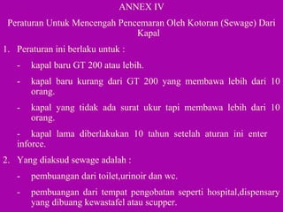 ANNEX IV
Peraturan Untuk Mencengah Pencemaran Oleh Kotoran (Sewage) Dari
Kapal
1. Peraturan ini berlaku untuk :
- kapal baru GT 200 atau lebih.
- kapal baru kurang dari GT 200 yang membawa lebih dari 10
orang.
- kapal yang tidak ada surat ukur tapi membawa lebih dari 10
orang.
- kapal lama diberlakukan 10 tahun setelah aturan ini enter
inforce.
2. Yang diaksud sewage adalah :
- pembuangan dari toilet,urinoir dan wc.
- pembuangan dari tempat pengobatan seperti hospital,dispensary
yang dibuang kewastafel atau scupper.
 