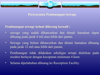 Persyaratan Pembuangan Sewage
Pembuangan sewage kelaut dilarang kecuali :
• sewage yang sudah dihancurkan dan dimati hamakan dapat
dibuang pada jarak 4 mil atau lebih dari pantai.
• Sewage yang belum dihancurkan dan dimati hamakan dibuang
pada jarak 12 mil atau lebih dari pantai.
• Pembuangan tidak dilakukan sekaligus tertapi dialirkan pada
nwaktu berlayar dengan kecepatan minimum 4 knot.
• Selama dipelabuhan dibuang ke Receiption Facility.
 