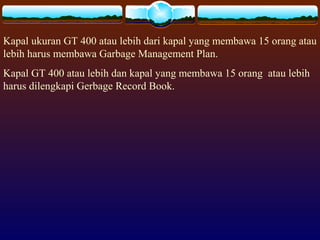 Kapal ukuran GT 400 atau lebih dari kapal yang membawa 15 orang atau
lebih harus membawa Garbage Management Plan.
Kapal GT 400 atau lebih dan kapal yang membawa 15 orang atau lebih
harus dilengkapi Gerbage Record Book.
 