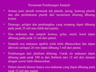 Persaratan Pembuangan Sampah
• Semua jenis plastik termasuk tali plastik, jaring, kantong plastik
dan abu pembakaran plastik dari incinerator dilarang dibuang
kelaut.
• Dunnage, pelapis dan pembungkus yang terapung dapat dibuang
pada jarak 25 mil atau lebih dari pantai.
• Sisa makanan dan sampah kertasa, gelas, metal, botol dapat
dibuang pada jarak 12 mil dari pantai.
• Sampah sisa makanan apabila telah telah dihancurkan dan dapat
dilewati saringan 26 mm dapat dibuang 3 mil dari pantai.
• Pembuangan dari platform dilarang. Untuk sis makanan dapat
dibuang pada jarak 500 m dari flatform dari 12 mil dari daratan
dengan syarat telah dihancurkan.
• Dalam daerah khusus hanya sisa makanan yang dapat dibuang pada
jarak 12 mil dari pantai
 