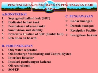PENCENGAHAN/PENGURANGAN PENCEMARAN DARI
KAPAL
A.KONSTRUKSI
1. Segregated ballast tank (SBT)
2. Dedicated ballast tank
3. Pembatasan ukuran tanki
4. Sundivision and stability
5. Protective location of SBT (double hull)
6. Retention on boartd.
B. PERLENGKAPAN
1. Oily water seperator
2. Oil discharge Monitoring and Control Systen
3. Interface Detector
4. Instalasi pembuangan kedarat
5. Oil record book
6. SOPEP
C. PENGAWASAN
 Kadar buangan
 Daerah buangan
 Receiption Facility
 Penegakan hukum
 