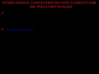 INTERNATIONAL CONVENTION ON CIVIL LIABILITY FOR
OIL POLLUTION DAMAGE
 Convensi ini ditanda tangani pada November 1969 di
Brussel lebih dikenal dengan nama CLC 69 kemudian
di amendement pada 1992
 Tujuan konvensi
1. Menjamin kebutuhan kompensi yang memadai
dapat tersedia untuk orang yang menderita kerugian
akibat pencemaran minyak dari kapal.
2. Keinginan utk mengesahkan aturan dan prosedur
Internasional untuk menentukan tanggung jawab
dan menyediakan kompensasi untuk kasus tsb.
 