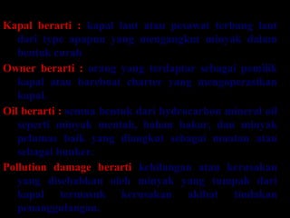 DEFENISI – DEFENISI
Kapal berarti : kapal laut atau pesawat terbang laut
dari type apapun yang mengangkut minyak dalam
bentuk curah
Owner berarti : orang yang terdaptar sebagai pemilik
kapal atau bareboat charter yang mengoperasikan
kapal.
Oil berarti : semua bentuk dari hydrocarbon mineral oil
seperti minyak mentah, bahan bakar, dan minyak
pelumas baik yang diangkut sebagai muatan atau
sebagai bunker.
Pollution damage berarti kehilangan atau kerusakan
yang disebabkan oleh minyak yang tumpah dari
kapal termasuk kerusakan akibat tindakan
penanggulangan.
 
