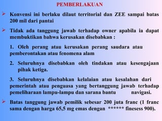 PEMBERLAKUAN
 Konvensi ini berlaku dilaut territorial dan ZEE sampai batas
200 mil dari pantai
 Tidak ada tanggung jawab terhadap owner apabila ia dapat
membuktikan bahwa kerusakan disebabkan :
1. Oleh perang atau kerusakan perang saudara atau
pemberontakan atau fenomena alam
2. Seluruhnya disebabkan oleh tindakan atau kesengajaan
pihak ketiga.
3. Seluruhnya disebabkan kelalaian atau kesalahan dari
pemerintah atau penguasa yang bertanggung jawab terhadap
pemeliharaan lampu-lampu dan sarana bantu navigasi.
 Batas tanggung jawab pemilik sebesar 200 juta franc (1 franc
sama dengan harga 65,5 mg emas dengan ****** finesess 900).
 