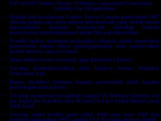 TOVALOP (Tanker Owner Voluntary Agreement Concerning
Liability For Oil pollution)
• Belajat dari kecelakaan Tanker Torrey Canyon pada tahun 1967
dimana belum ada suatu aturan internasional yang efektif dalam
menyediakan bantuan menyeluruh terhadap korban
pencemaran atau kompensasi untuk biaya pembersihan.
• Pemilik tanker membuat perjanjian sukarela untuk membantu
pemerintah dalam biaya penanggulangan atau pembersihan
pantai mereka yang tercemar.
• Diam istilah Owner termasuk juga Bareboat Charter.
• Tovalop diadministrasikan oleh Tankers Owner Pollution
Federation Ltd.
• Hanya memberi bantuan kepada pemerintah tidak kepada
perorangan atau private.
• Tovalop membatasi kewajibab sampai US $100 per Register ton
per kapal per kejadian atau 10 juta US $ per kapal dimana yang
lebih kecil.
• Tovalop mulai berdiri pada akhir 1968 atau awal 1969 dan
 