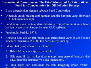 International Convention on The Establishment of An International
Fund for Compensation for Oil Pollution Demage
• Biasa dipendekkan dengan sebutan Fund Convention
• Dibentuk untuk melengkapi bantuan apabila bantuan yang diberikan
CLC belum mencukupi.
• Fund merupakan bantuan dari industri perminyakan untuk membantu
korban pencemaran karena bantuan CLC terbatas.
• Fund mulai berlaku 1978.
• Anggota fund adalah tiap orang atau perusahaan yang dalam 1 tahun
kalender menerima 150.000 ton harus menyumbang.
• Fihak-fihak yang dibantu oleh Fund :
1. Bila tidak ada kewajibab dari CLC.
2. Bila pemilik dari tanker tidak mampu memperoleh bantuan dari
CLC atau bila asuransinya tidak mencukupi.
3. Bila harga dari kerusakan melebihi tanggung jawab owner
 