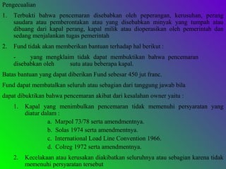 Pengecualian
1. Terbukti bahwa pencemaran disebabkan oleh peperangan, kerusuhan, perang
saudara atau pemberontakan atau yang disebabkan minyak yang tumpah atau
dibuang dari kapal perang, kapal milik atau dioperasikan oleh pemerintah dan
sedang menjalankan tugas pemerintah
2. Fund tidak akan memberikan bantuan terhadap hal berikut :
- yang mengklaim tidak dapat membuktikan bahwa pencemaran
disebabkan oleh sutu atau beberapa kapal.
Batas bantuan yang dapat diberikan Fund sebesar 450 jut franc.
Fund dapat membatalkan seluruh atau sebagian dari tanggung jawab bila
dapat dibuktikan bahwa pencemaran akibat dari kesalahan owner yaitu :
1. Kapal yang menimbulkan pencemaran tidak memenuhi persyaratan yang
diatur dalam :
a. Marpol 73/78 serta amendmentnya.
b. Solas 1974 serta amendmentnya.
c. International Load Line Convention 1966.
d. Colreg 1972 serta amendmentnya.
2. Kecelakaan atau kerusakan diakibatkan seluruhnya atau sebagian karena tidak
memenuhi persyaratan tersebut
 