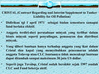 CRISTAL (Contract Regarding and Interim Supplement to Tanker
Liability for Oil Pollution)
• Didirikan tgl 1 april 1971 sebagai badan sementara samapai
fund berlaku efektif.
• Anggota terdiri-dari perusahaan minyak yang terlibat dalam
bisnis minyak seperti penyulingan, pemasaran dan distribusi
minyak.
• Yang diberi bantuan hanya terhadap anggota yang ikut dalam
Cristal dan kapal yang memyebabkan pencemaran adalah
anggota Tolavop atau CLC bantuanya tidak mencukupi bantuan
dapat ditambah sampai maksimum 30 juta US dollar.
• Seperti juga Tovalop, Cristal sudah berakhir sejak 1997 ssudah
CLC and Fund bekerja aktif.
 
