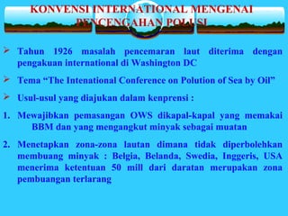  Tahun 1926 masalah pencemaran laut diterima dengan
pengakuan international di Washington DC
 Tema “The Intenational Conference on Polution of Sea by Oil”
 Usul-usul yang diajukan dalam kenprensi :
1. Mewajibkan pemasangan OWS dikapal-kapal yang memakai
BBM dan yang mengangkut minyak sebagai muatan
2. Menetapkan zona-zona lautan dimana tidak diperbolehkan
membuang minyak : Belgia, Belanda, Swedia, Inggeris, USA
menerima ketentuan 50 mill dari daratan merupakan zona
pembuangan terlarang
KONVENSI INTERNATIONAL MENGENAI
PENCENGAHAN POLUSI
 