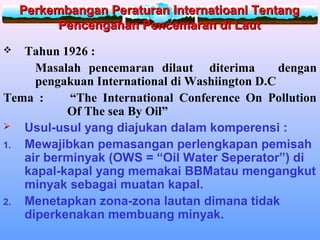 Perkembangan Peraturan Internatioanl TentangPerkembangan Peraturan Internatioanl Tentang
Pencengahan Pencemaran di LautPencengahan Pencemaran di Laut
 Tahun 1926 :
Masalah pencemaran dilaut diterima dengan
pengakuan International di Washiington D.C
Tema : “The International Conference On Pollution
Of The sea By Oil”
 Usul-usul yang diajukan dalam komperensi :
1. Mewajibkan pemasangan perlengkapan pemisah
air berminyak (OWS = “Oil Water Seperator”) di
kapal-kapal yang memakai BBMatau mengangkut
minyak sebagai muatan kapal.
2. Menetapkan zona-zona lautan dimana tidak
diperkenakan membuang minyak.
 