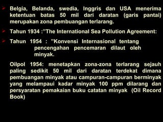  Belgia, Belanda, swedia, Inggris dan USA menerima
ketentuan batas 50 mil dari daratan (garis pantai)
merupakan zona pembuangan terlarang.
 Tahun 1934 :”The International Sea Pollution Agreement:
 Tahun 1954 : ”Konvensi Internasional tentang
pencengahan pencemaran dilaut oleh
minyak.
Oilpol 1954: menetapkan zona-zona terlarang sejauh
paling sedikit 50 mil dari daratan terdekat dimana
pembuangan minyak atau campuran-campuran berminyak
yang melampaui kadar minyak 100 ppm dilarang dan
persyaratan pemakaian buku catatan minyak (Oil Record
Book)
 