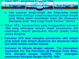  Tatun 1971 : perubahan konvensi 1954 :
1. Perlindungan khusus untuk daerah “ Geat Barrier Reef
“ di australia yang dianggap sebagai daratan.
2. Tata susunan tangki-tangki dan batas-batas tangki
kapal telah disetujui untuk memperkecil jumlah minyak
yang hilang dalam kecelakaan kapal dan khususnya
diterapkan pada “Very Large Crude Carriers” (VLCC).
 Tahun 1973 : konvensi baru yang menggantikan konvensi
1954 yang mencakup seluruh aspek pencemaran dari
kapal-kapal, kecuali pemasukan sisa-sia (waste) kelaut
secara dumping.
 Konvensi 1973 tidak mengatur pencemaran oleh minyak
yang terjadi pada tempat eksplorasi dan eksplorasi dasar
laut untuk sumber-sumber mineral.
 Konvensi ini dikenal dengan sebutan “The Internatioan
Convention For The Prevention Of Pollution From Ships,
1973, disingkat dengan MARPOL 1973, sedangkan
sebelumnya disingkat dengan OILPOL 1954.
 