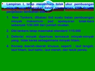  Lampiran I, tetap memelihara tolak ukur pembuangan
minyak yang ditetapkan dalam amendemen 1969 dengan
penjelasan tambahan sbb :
1. New Tankers, dibatasi thd suatu batas pembuangan
minyak maksimum pad apeleyaran tolak-bara
sebanyak 1/30.000 dari jumlah muatan.
2. Old tankers tetap maemakai standard 1/15.000
3. Defenisi minyak diperluas termasuk minyak-minyak
yang tidak keras sebagaimana minyak hitam.
4. Konsep daerah-daerah khusus, seperti : laut tengah,
laut hitam, laut baltic, laut merah, dan teluk persia.
 