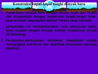 Konstruksi kapal-kapal tangki minyak baru
1. Kapal-kapal minyak baru dengan ukuran lebih dari 70.000
dwt disyaratkan dengan konstruksi tangki-tangki tolak-
bara terpisah (segregated Ballast Tanks) yang memada.
persyaratan ini memperkenakan cara pencucian tanki-
tanki muatan dengan minyak mentah muatannya (Crude
Oil Washing).
2. Persyaratan-persyaratan tambahan diwajibkan adalah
menyangkut sub-divisi dan stabilitas kerusakan (demage
stability).
 