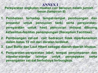 ANNEX I
Persyaratan angkutan muatan cair beracun dalam jumlah
besar (lampiran II)
1. Pembatasn terhadap tempat-tempat pembuangan dan
prosedur untuk pencucian tanki serta persyaratan-
persyaratan untuk hasil pencucian mdapat dibuang
kefasilitas-fasilitas penampungan (Reception Facilities).
2. Pembuangan zat-zat cair bedracun tidak diperkenankan
dalam batas 12 mil dari daratan terdekat.
3. Laut Baltic dan Laut Hitam sebagai daerah-daerah khusus.
4. Persyaratan-persyaratan label, tempat penyimpanan dan
standar-standar lainnya untyk penyepakan serta
penanganan zat-zat berbahaya terbungkus.
 