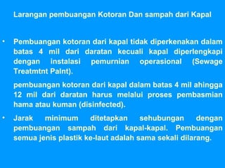 Larangan pembuangan Kotoran Dan sampah dari Kapal
• Pembuangan kotoran dari kapal tidak diperkenakan dalam
batas 4 mil dari daratan kecuali kapal diperlengkapi
dengan instalasi pemurnian operasional (Sewage
Treatmtnt Palnt).
pembuangan kotoran dari kapal dalam batas 4 mil ahingga
12 mil dari daratan harus melalui proses pembasmian
hama atau kuman (disinfected).
• Jarak minimum ditetapkan sehubungan dengan
pembuangan sampah dari kapal-kapal. Pembuangan
semua jenis plastik ke-laut adalah sama sekali dilarang.
 