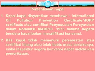 Pemeriksaan Kapal
1. Kapal-kapal disyaratkan membawa “ International
Oil Pollution Prevention Certificate”/IOPP
certificate atau sertifikat Penyesuaian Persyaratan
dalam Konvensi MARPOL 1973 selama negara
bendera kapal belum meratifikasi konvensi.
2. Bila kapal tidak memenuhi persyaratan atau
sertifikat hilang atau telah habis masa berlakunya,
maka inspektur negara konvensi dapat melakukan
pemeriksaan.
 