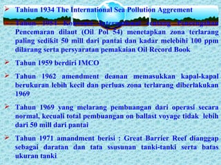  Tahiun 1934 The International Sea Pollution Aggrement
 Tahun 1954 Konvensi International tentang Pencengahan
Pencemaran dilaut (Oil Pol 54) menetapkan zona terlarang
paling sedikit 50 mill dari pantai dan kadar melebihi 100 ppm
dilarang serta persyaratan pemakaian Oil Record Book
 Tahun 1959 berdiri IMCO
 Tahun 1962 amendment deanan memasukkan kapal-kapal
berukuran lebih kecil dan perluas zona terlarang diberlakukan
1969
 Tahun 1969 yang melarang pembuangan dari operasi secara
normal, kecuali total pembuangan on ballast voyage tidak lebih
dari 50 mill dari pantai
 Tahun 1971 amandment berisi : Great Barrier Reef dianggap
sebagai daratan dan tata ssusunan tanki-tanki serta batas
ukuran tanki
 