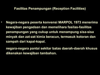 Fasilitas Penampungan (Reception Facilities)
• Negara-negara peserta konvensi MARPOL 1973 menerima
kewajiban pengadaan dan memelihara fasilas-fasilitas
penampungan yang cukup untuk menampung sisa-sisa
minyak dan zat-zat kimia beracun, termasuk kotoran dan
sampah dari kapal-kapal.
negara-negara pantai sekitar batas daerah-daerah khusus
dikenakan kewajiban tambahan.
 