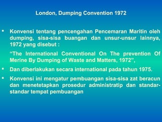 London, Dumping Convention 1972
 Konvensi tentang pencengahan Pencemaran Maritin oleh
dumping, sisa-sisa buangan dan unsur-unsur lainnya,
1972 yang disebut :
“The International Conventional On The prevention Of
Merine By Dumping of Waste and Matters, 1972”,
 Dan diberlakukan secara international pada tahun 1975.
 Konvensi ini mengatur pembuangan sisa-sisa zat beracun
dan menetetapkan prosedur administratip dan standar-
standar tempat pembuangan
 