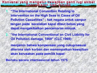 1. “The International Convention Relating to
Intervention on the High Seas in Cases of Oil
Pollution Casualities” : hak negara untuk campur
tangan pada kecelakan kapal dilaut bebas yang
dapat mengakibatkan pencemaran minyak.
2. “the International Conventional on Civil Liability for
Oil Pollution damage, 1969” (CLC 1969):
menjamin bahwa kompensasi yang cukup/sesuai
diterima oleh korban dan menempatkan kewajiban
akan kerusakan pada pemilik kapal
Berlaku secara internasional tahun 1975
 