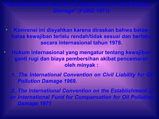 “the International Fund for Compensation for Oil Pollution
Damage” (FUND 1971)
• Konvensi ini disyahkan karena diraskan bahwa batas-
batas kewajiban terlalu rendah/tidak sesuai dan berlaku
secara internasional tahun 1978.
• Hukum internasional yang mengatur tentang kewajiban
ganti rugi dan biaya pembersihan akibat pencemaran
oleh minyak :
1. The International Convention on Civil Liability for Oil
Pollution Damage 1969.
2. The International Convention on the Establishment of
an international Fund for Compansation for Oil Pollution
Damage 1971
 