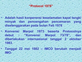 “Protocol 1978”
• Adalah hasil konperensi keselamatan kapal tangki
minyak dan pencengahan pencemaran yang
diselenggarakan pada bulan Feb 1978
• Konvensi Marpol 1973 beserta Protocolnya
debut : “Konvensi Marpol 73/78”, dan
diberlakukan internasional tanggal 2 oktober
1983.
• Tanggal 22 mei 1982 – IMCO berubah menjadi
IMO.
 
