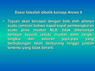 Dasar falsafah dibalik konsep Annex IIDasar falsafah dibalik konsep Annex II
• Tujuan akan tercapai dengan baik oleh adanyaTujuan akan tercapai dengan baik oleh adanya
suatu jaminan bahwa kapal-kapal pembongkaransuatu jaminan bahwa kapal-kapal pembongkaran
suatu jenis muatan NLS, tidak dibenarkansuatu jenis muatan NLS, tidak dibenarkan
berlayar kecuali residu muatan dalm tangki-berlayar kecuali residu muatan dalm tangki-
tangkiu dan saluran pipa-pipa yangtangkiu dan saluran pipa-pipa yang
berhubungan telah berkurang hingga jumlahberhubungan telah berkurang hingga jumlah
tertentu yang tidak berarti.tertentu yang tidak berarti.
 