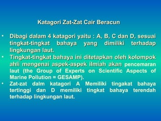 Katagori Zat-Zat Cair BeracunKatagori Zat-Zat Cair Beracun
• Dibagi dalam 4 katagori yaitu : A, B, C dan D, sesuaiDibagi dalam 4 katagori yaitu : A, B, C dan D, sesuai
tingkat-tingkat bahaya yang dimiliki terhadaptingkat-tingkat bahaya yang dimiliki terhadap
lingkungan laut.lingkungan laut.
• Tingkat-tingkat bahaya ini ditetapkan oleh kolompokTingkat-tingkat bahaya ini ditetapkan oleh kolompok
ahli mengenai aspek-aspek ilmiah akanahli mengenai aspek-aspek ilmiah akan pencemaran
laut (the Group of Experts on Scientific Aspects of
Marine Pollution = GESAMP).
• Zat-zat dalm katagori A Memiliki tingakat bahaya
tertinggi dan D memiliki tingkat bahaya terendah
terhadap lingkungan laut.
 