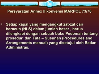 Persyaratan Annex II konvensi MARPOL 73/78Persyaratan Annex II konvensi MARPOL 73/78
• Setiap kapal yang mengangkut zat-zat cairSetiap kapal yang mengangkut zat-zat cair
beracun (NLS) dalam jumlah besar , harusberacun (NLS) dalam jumlah besar , harus
dilengkapi dengan sebuah buku Pedoman tentangdilengkapi dengan sebuah buku Pedoman tentang
prosedur dan Tata – Susunan (Procedures andprosedur dan Tata – Susunan (Procedures and
Arrangements manual) yang disetujui oleh BadanArrangements manual) yang disetujui oleh Badan
Administras.Administras.
 