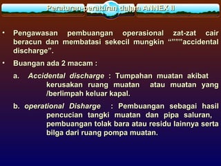 Peraturan-peraturan dalam ANNEX IIPeraturan-peraturan dalam ANNEX II
• Pengawasan pembuangan operasional zat-zat cairPengawasan pembuangan operasional zat-zat cair
beracun dan membatasi sekecil mungkin “”””accidentalberacun dan membatasi sekecil mungkin “”””accidental
discharge”.discharge”.
• Buangan ada 2 macam :Buangan ada 2 macam :
a.a. Accidental dischargeAccidental discharge :: Tumpahan muatan akibatTumpahan muatan akibat
kerusakan ruang muatan atau muatan yangkerusakan ruang muatan atau muatan yang
/berlimpah keluar kapal./berlimpah keluar kapal.
b.b. operational Dishargeoperational Disharge : Pembuangan sebagai hasil: Pembuangan sebagai hasil
pencucian tangki muatan dan pipa saluran,pencucian tangki muatan dan pipa saluran,
pembuangan tolak bara atau residu lainnya sertapembuangan tolak bara atau residu lainnya serta
bilga dari ruang pompa muatan.bilga dari ruang pompa muatan.
 
