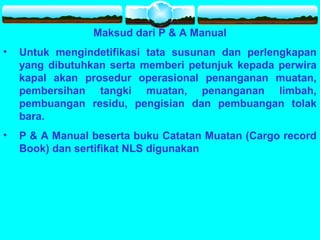Maksud dari P & A Manual
• Untuk mengindetifikasi tata susunan dan perlengkapan
yang dibutuhkan serta memberi petunjuk kepada perwira
kapal akan prosedur operasional penanganan muatan,
pembersihan tangki muatan, penanganan limbah,
pembuangan residu, pengisian dan pembuangan tolak
bara.
• P & A Manual beserta buku Catatan Muatan (Cargo record
Book) dan sertifikat NLS digunakan
 
