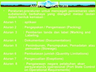 Annex III, MARPOL 73/78
• Peraturan-preraturan untuk mencegah pencemaran oleh
substansi2x berbahaya yang diangkut melaui lautan
dalam bentuk kemasan :
Aturan 1 : aplikasi
Aturan 2 : Pengepakan / Pengemasan (Packing)
Aturan 3 : Pemberian tanda dan label (Marking and
Labeling.
Aturan 4 : Dokumentasi (Documentation)
Aturan 5 : Penimbunan, Penumpukan, Pemadatan atau
pemuatan (Stowage).
Aturan 6 : Pembatasan jumlah (Quantity Limitations)
Aturan 7 : Pengecualian (Exeptions)
Aturan 8 : Pengawasan negara pelabuhan akan
persyaratan2x operasional (Port State Control
on Operational Requirements)
 