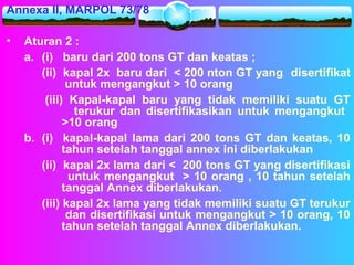 Annexa II, MARPOL 73/78
• Aturan 2 :
a. (i) baru dari 200 tons GT dan keatas ;
(ii) kapal 2x baru dari < 200 nton GT yang disertifikat
untuk mengangkut > 10 orang
(iii) Kapal-kapal baru yang tidak memiliki suatu GT
terukur dan disertifikasikan untuk mengangkut
>10 orang
b. (i) kapal-kapal lama dari 200 tons GT dan keatas, 10
tahun setelah tanggal annex ini diberlakukan
(ii) kapal 2x lama dari < 200 tons GT yang disertifikasi
untuk mengangkut > 10 orang , 10 tahun setelah
tanggal Annex diberlakukan.
(iii) kapal 2x lama yang tidak memiliki suatu GT terukur
dan disertifikasi untuk mengangkut > 10 orang, 10
tahun setelah tanggal Annex diberlakukan.
 
