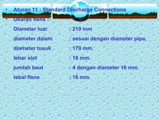 • Aturan 11 : Standard Discharge Connections
• Ukuran flens :
Diameter luar : 210 mm
diameter dalam : sesuai dengan diameter pipa.
diameter tusuk : 170 mm.
lebar slot : 18 mm.
jumlah baut : 4 dengan diameter 16 mm.
tebal flens ; 16 mm.
 