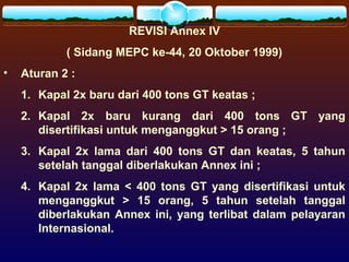 REVISI Annex IV
( Sidang MEPC ke-44, 20 Oktober 1999)
• Aturan 2 :
1. Kapal 2x baru dari 400 tons GT keatas ;
2. Kapal 2x baru kurang dari 400 tons GT yang
disertifikasi untuk menganggkut > 15 orang ;
3. Kapal 2x lama dari 400 tons GT dan keatas, 5 tahun
setelah tanggal diberlakukan Annex ini ;
4. Kapal 2x lama < 400 tons GT yang disertifikasi untuk
menganggkut > 15 orang, 5 tahun setelah tanggal
diberlakukan Annex ini, yang terlibat dalam pelayaran
Internasional.
 