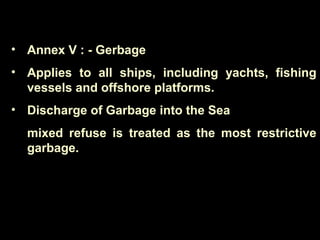 • Annex V : - Gerbage
• Applies to all ships, including yachts, fishing
vessels and offshore platforms.
• Discharge of Garbage into the Sea
mixed refuse is treated as the most restrictive
garbage.
 